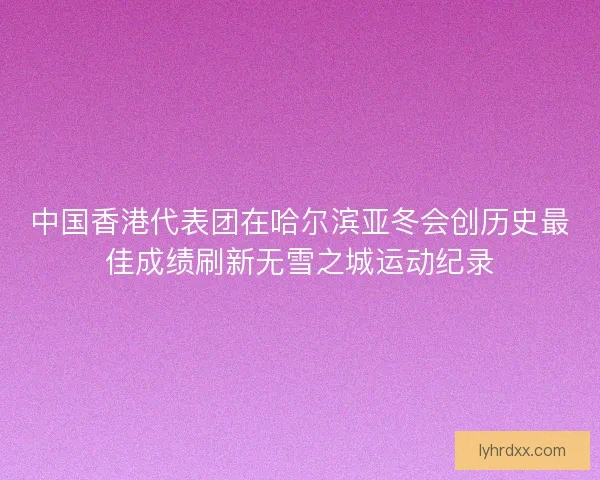 中国香港代表团在哈尔滨亚冬会创历史最佳成绩刷新无雪之城运动纪录