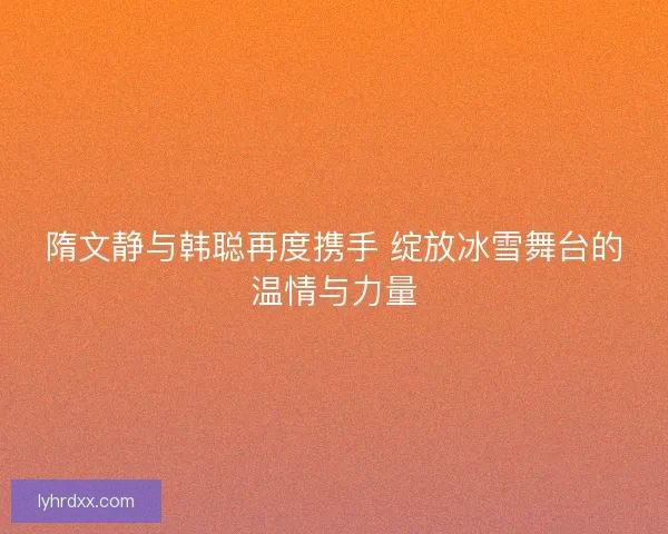 隋文静与韩聪再度携手 绽放冰雪舞台的温情与力量